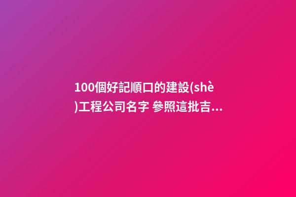 100個好記順口的建設(shè)工程公司名字 參照這批吉名比較好